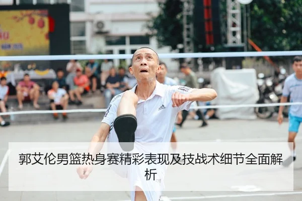 郭艾伦男篮热身赛精彩表现及技战术细节全面解析