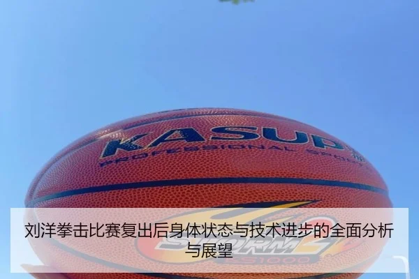 刘洋拳击比赛复出后身体状态与技术进步的全面分析与展望